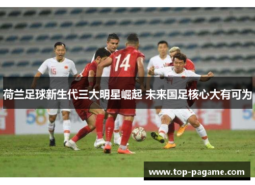 荷兰足球新生代三大明星崛起 未来国足核心大有可为 荷兰足球新生代三大明星崛起 未来国足核心大有可为