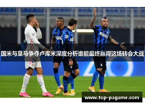国米与皇马争夺卢库米深度分析谁能最终赢得这场转会大战