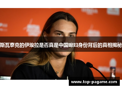 斯瓦泰克的伊埃拉是否真是中国媳妇身份背后的真相揭秘