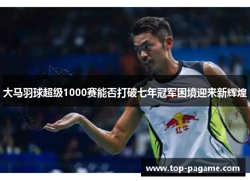 大马羽球超级1000赛能否打破七年冠军困境迎来新辉煌 大马羽球超级1000赛能否打破七年冠军困境迎来新辉煌
