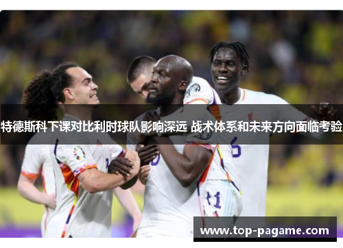 特德斯科下课对比利时球队影响深远 战术体系和未来方向面临考验 特德斯科下课对比利时球队影响深远 战术体系和未来方向面临考验