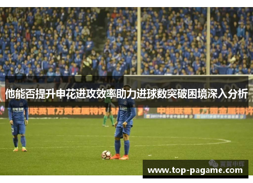 他能否提升申花进攻效率助力进球数突破困境深入分析 他能否提升申花进攻效率助力进球数突破困境深入分析