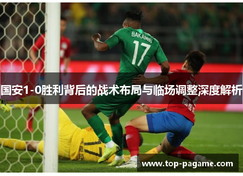 国安1-0胜利背后的战术布局与临场调整深度解析 国安1-0胜利背后的战术布局与临场调整深度解析