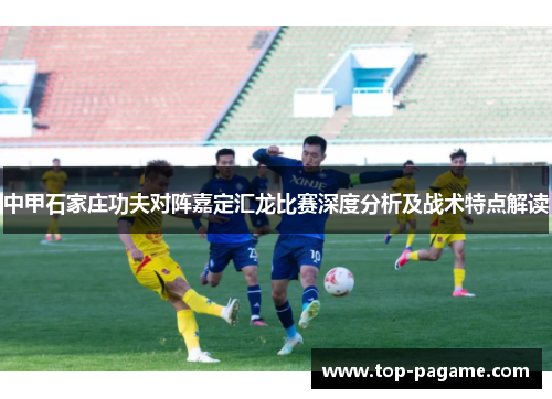 中甲石家庄功夫对阵嘉定汇龙比赛深度分析及战术特点解读