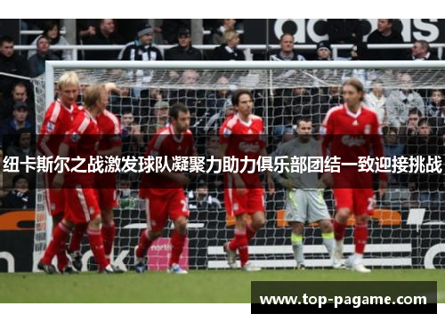 纽卡斯尔之战激发球队凝聚力助力俱乐部团结一致迎接挑战