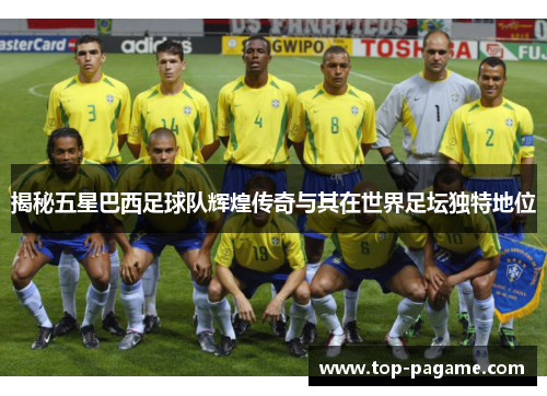 揭秘五星巴西足球队辉煌传奇与其在世界足坛独特地位