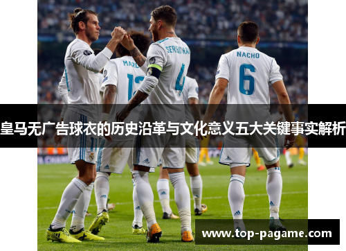 皇马无广告球衣的历史沿革与文化意义五大关键事实解析 皇马无广告球衣的历史沿革与文化意义五大关键事实解析