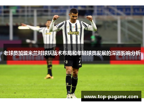 老球员加盟米兰对球队战术布局和年轻球员发展的深远影响分析 老球员加盟米兰对球队战术布局和年轻球员发展的深远影响分析