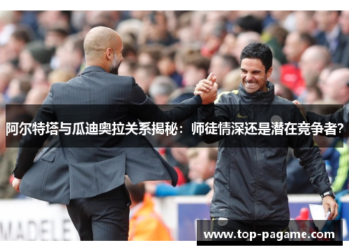 阿尔特塔与瓜迪奥拉关系揭秘:师徒情深还是潜在竞争者? 阿尔特塔与瓜迪奥拉关系揭秘:师徒情深还是潜在竞争者?