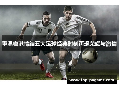 重温粤港情结五大足球经典时刻再现荣耀与激情