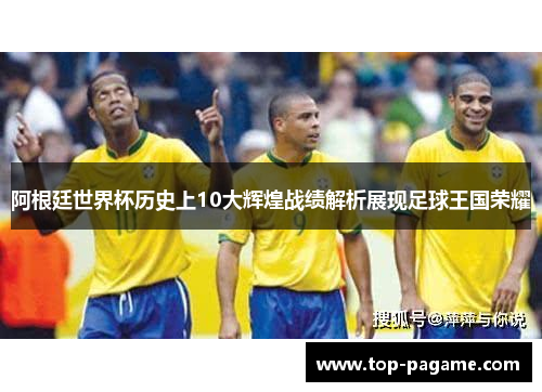 阿根廷世界杯历史上10大辉煌战绩解析展现足球王国荣耀