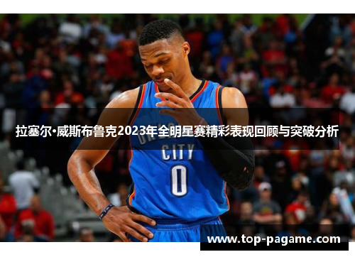 拉塞尔·威斯布鲁克2023年全明星赛精彩表现回顾与突破分析 拉塞尔·威斯布鲁克2023年全明星赛精彩表现回顾与突破分析