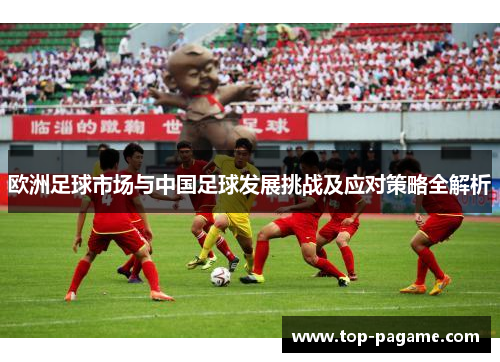 欧洲足球市场与中国足球发展挑战及应对策略全解析 欧洲足球市场与中国足球发展挑战及应对策略全解析