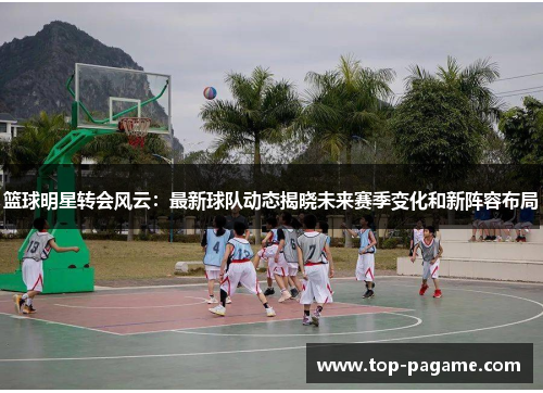 篮球明星转会风云:最新球队动态揭晓未来赛季变化和新阵容布局 篮球明星转会风云:最新球队动态揭晓未来赛季变化和新阵容布局