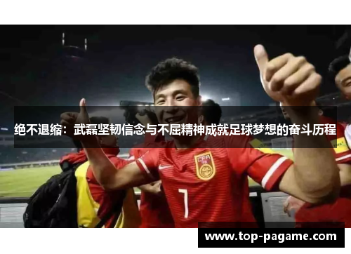 绝不退缩：武磊坚韧信念与不屈精神成就足球梦想的奋斗历程