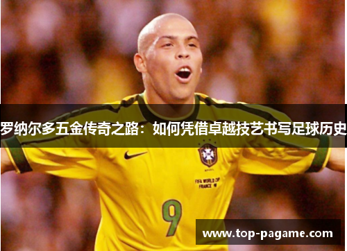 罗纳尔多五金传奇之路:如何凭借卓越技艺书写足球历史 罗纳尔多五金传奇之路:如何凭借卓越技艺书写足球历史