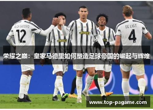 荣耀之巅:皇家马德里如何塑造足球帝国的崛起与辉煌 荣耀之巅:皇家马德里如何塑造足球帝国的崛起与辉煌