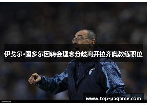 伊戈尔·图多尔因转会理念分歧离开拉齐奥教练职位 伊戈尔·图多尔因转会理念分歧离开拉齐奥教练职位