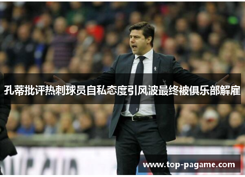 孔蒂批评热刺球员自私态度引风波最终被俱乐部解雇 孔蒂批评热刺球员自私态度引风波最终被俱乐部解雇