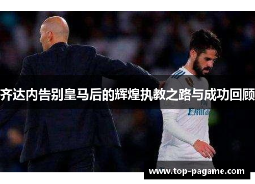 齐达内告别皇马后的辉煌执教之路与成功回顾 齐达内告别皇马后的辉煌执教之路与成功回顾