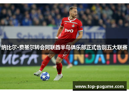 纳比尔·费基尔转会阿联酋半岛俱乐部正式告别五大联赛 纳比尔·费基尔转会阿联酋半岛俱乐部正式告别五大联赛
